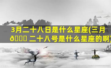 3月二十八日是什么星座(三月 🍁 二十八号是什么星座的啊)